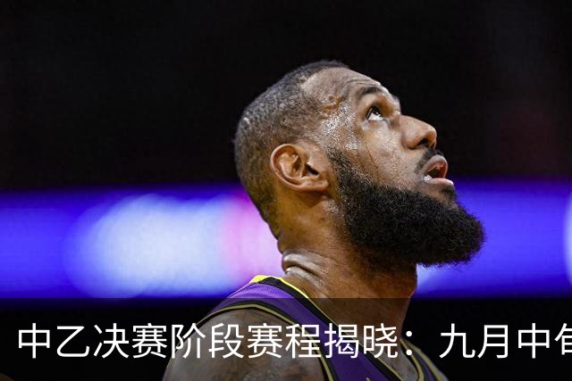 中乙决赛阶段赛程揭晓：九月中旬开幕，十一月初落幕