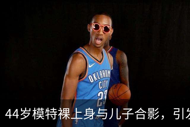 44岁模特裸上身与儿子合影，引发关于亲子界限的讨论